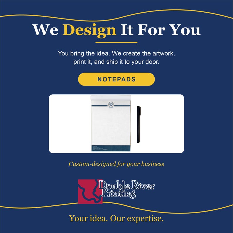 May include: A white notepad with a blue header and a black pen on a dark blue background. The text reads: We Design It For You, You bring the idea. We create the artwork, print it, and ship it to your door. NOTEPADS, Custom-designed for your business, Double River Printing, Your idea. Our expertise.