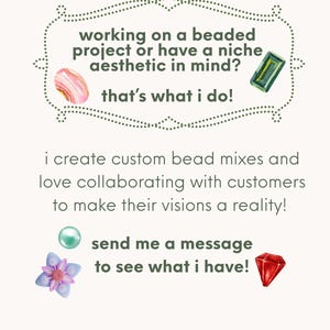 May include: A promotional graphic with text reading: working on a beaded project or have a niche aesthetic in mind? that's what i do! i create custom bead mixes and love collaborating with customers to make their visions a reality! send me a message to see what i have! The text is decorated with illustrations of a pink agate, a green rectangular gem, a teal pearl, a purple flower bead, and a red faceted gem.