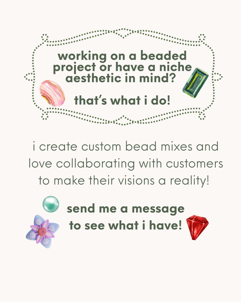 May include: A promotional graphic with text reading: working on a beaded project or have a niche aesthetic in mind? that's what i do! i create custom bead mixes and love collaborating with customers to make their visions a reality! send me a message to see what i have! The text is decorated with illustrations of a pink agate, a green rectangular gem, a teal pearl, a purple flower bead, and a red faceted gem.