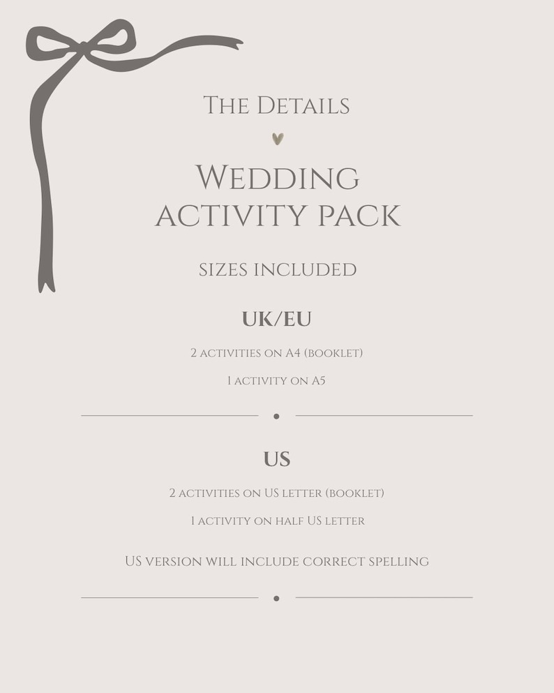May include: A light beige informational card featuring a dark gray ribbon graphic in the top left corner. The text reads: THE DETAILS, WEDDING ACTIVITY PACK, SIZES INCLUDED, UK/EU, 2 ACTIVITIES ON A4 (BOOKLET), 1 ACTIVITY ON A5, US, 2 ACTIVITIES ON US LETTER (BOOKLET), 1 ACTIVITY ON HALF US LETTER, US VERSION WILL INCLUDE CORRECT SPELLING.