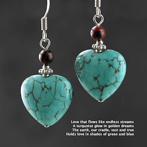 May include: Turquoise heart-shaped earrings with brown and silver beads. Love that flows like endless streams A turquoise glow in golden dreams The earth, our cradle, vast and true Holds love in shades of green and blue