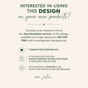 May include: A digital informational graphic with dark green text on a light cream background. The text reads: INTERESTED IN USING THIS DESIGN on your own products? Contact us to receive a link to the downloadable version of this design, available as a high-resolution 300 DPI PNG with a transparent background. THANKS FOR STOPPING BY! IF YOU ENJOYED THIS ITEM PLEASE CONSIDER VISITING OUR STORE TO DISCOVER SIMILAR ITEMS. GIVE OUR SHOP A FAVORITE TO BE IN THE LOOP FOR SALES AND NEW RELEASES. BEST, julia.