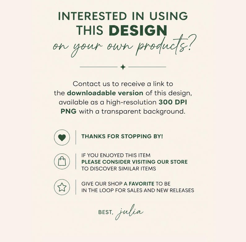 May include: A digital informational graphic with dark green text on a light cream background. The text reads: INTERESTED IN USING THIS DESIGN on your own products? Contact us to receive a link to the downloadable version of this design, available as a high-resolution 300 DPI PNG with a transparent background. THANKS FOR STOPPING BY! IF YOU ENJOYED THIS ITEM PLEASE CONSIDER VISITING OUR STORE TO DISCOVER SIMILAR ITEMS. GIVE OUR SHOP A FAVORITE TO BE IN THE LOOP FOR SALES AND NEW RELEASES. BEST, julia.