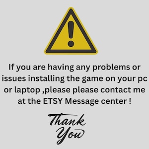 May include: A yellow warning sign with an exclamation point, accompanied by text. The text reads: "If you are having any problems or issues installing the game on your pc or laptop, please contact me at the ETSY Message center!" and "Thank You."