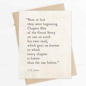 May include: A white card with a quote by C.S. Lewis printed on it. The quote reads: "Now at last they were beginning Chapter One of the Great Story no one on earth has ever read, which goes on forever in which every chapter is better than the one before." -C.S. Lewis