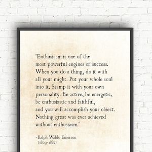 May include: A black and white printable quote by Ralph Waldo Emerson about enthusiasm. The quote reads, "Enthusiasm is one of the most powerful engines of success. When you do a thing, do it with all your might. Put your whole soul into it. Stamp it with your own personality. Be active, be energetic, be enthusiastic and faithful, and you will accomplish your object. Nothing great was ever achieved without enthusiasm." The quote is attributed to Ralph Waldo Emerson (1803-1882).