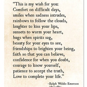 May include: A vintage-style print with a quote by Ralph Waldo Emerson. The quote reads, "This is my wish for you: Comfort on difficult days, smiles when sadness intrudes, rainbows to follow the clouds, laughter to kiss your lips, sunsets to warm your heart, hugs when spirits sag, beauty for your eyes to see, friendships to brighten your being, faith so that you can believe, confidence for when you doubt, courage to know yourself, patience to accept the truth, Love to complete your life."