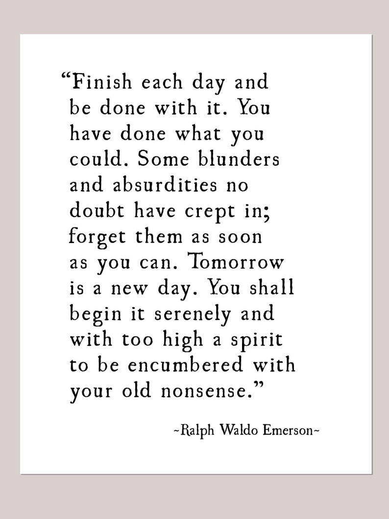 May include: Black and white typography quote by Ralph Waldo Emerson. The quote reads "Finish each day and be done with it. You have done what you could. Some blunders and absurdities no doubt have crept in; forget them as soon as you can. Tomorrow is a new day. You shall begin it serenely and with too high a spirit to be encumbered with your old nonsense."