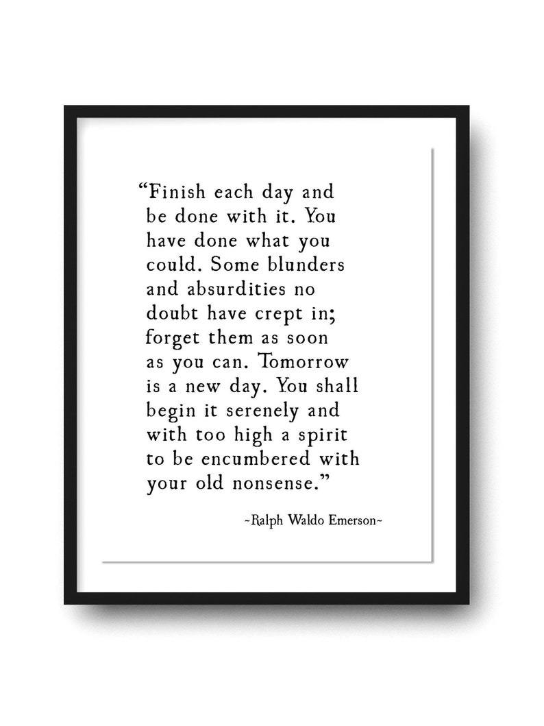 May include: Black and white typography quote by Ralph Waldo Emerson on a white background within a black frame. The quote reads "Finish each day and be done with it. You have done what you could. Some blunders and absurdities no doubt have crept in; forget them as soon as you can. Tomorrow is a new day. You shall begin it serenely and with too high a spirit to be encumbered with your old nonsense."