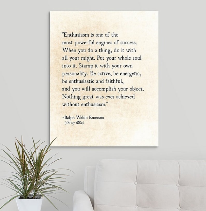 May include: A vintage-style typography print with a quote by Ralph Waldo Emerson about enthusiasm. The quote reads, "Enthusiasm is one of the most powerful engines of success. When you do a thing, do it with all your might. Put your whole soul into it. Stamp it with your own personality. Be active, be energetic, be enthusiastic and faithful, and you will accomplish your object. Nothing great was ever achieved without enthusiasm." The quote is attributed to Ralph Waldo Emerson (1803-1882).