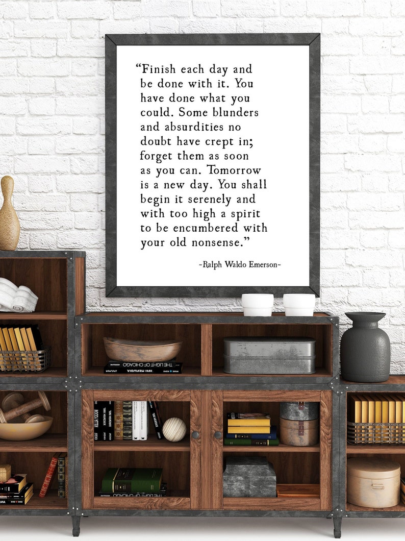 May include: A framed inspirational quote by Ralph Waldo Emerson, "Finish each day and be done with it. You have done what you could. Some blunders and absurdities no doubt have crept in; forget them as soon as you can. Tomorrow is a new day. You shall begin it serenely and with too high a spirit to be encumbered with your old nonsense."