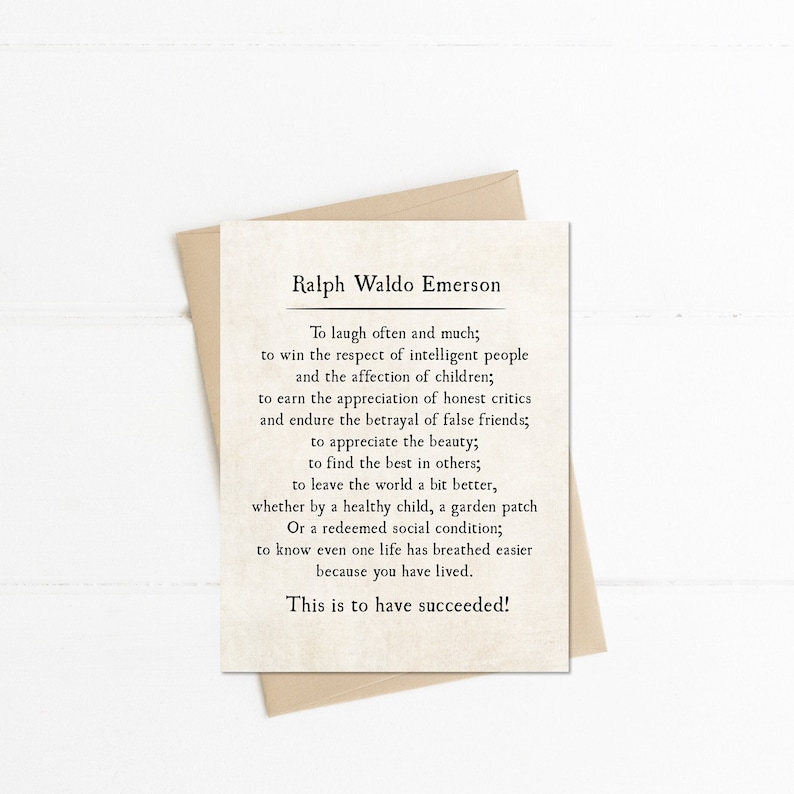 May include: A beige card with a quote by Ralph Waldo Emerson. The quote reads: "To laugh often and much; to win the respect of intelligent people and the affection of children; to earn the appreciation of honest critics and endure the betrayal of false friends; to appreciate the beauty; to find the best in others; to leave the world a bit better, whether by a healthy child, a garden patch Or a redeemed social condition; to know even one life has breathed easier because you have lived. This is to have succeeded!"