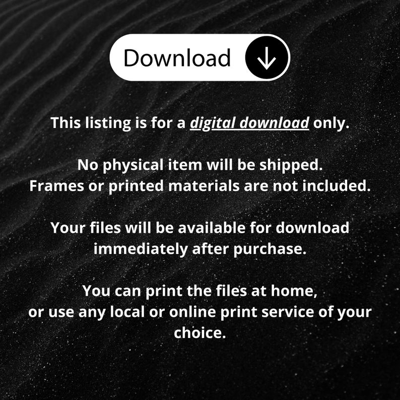 May include: A black background with white text stating: Download, This listing is for a digital download only. No physical item will be shipped. Frames or printed materials are not included. Your files will be available for download immediately after purchase. You can print the files at home, or use any local or online print service of your choice.