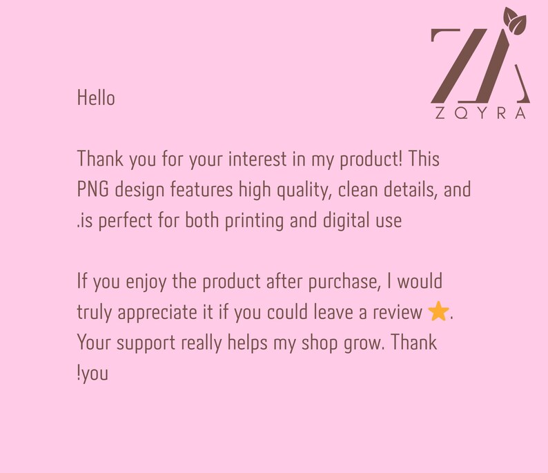 May include: A light pink digital information card featuring the dark brown ZQYRA logo with two leaves at the top right. The text reads: Hello, Thank you for your interest in my product! This PNG design features high quality, clean details, and is perfect for both printing and digital use. If you enjoy the product after purchase, I would truly appreciate it if you could leave a review. Your support really helps my shop grow. Thank you!