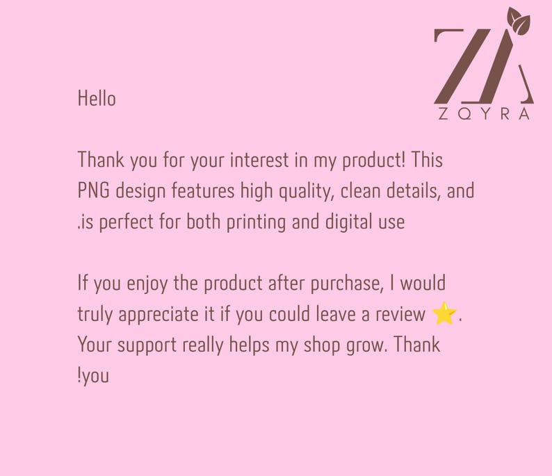 May include: A light pink digital graphic with the brown logo ZQYRA featuring two leaves. The text reads: Hello, Thank you for your interest in my product! This PNG design features high quality, clean details, and is perfect for both printing and digital use. If you enjoy the product after purchase, I would truly appreciate it if you could leave a review. Your support really helps my shop grow. Thank you.