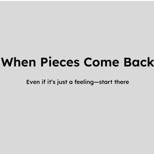 May include: A pale grey background with the text "When Pieces Come Back" in a bold, black font. Beneath, smaller text reads "Even if it's just a feeling—start there."