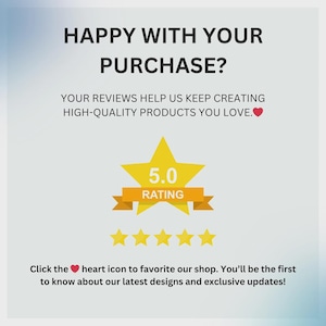 May include: Graphic with text: "HAPPY WITH YOUR PURCHASE?" and "YOUR REVIEWS HELP US KEEP CREATING HIGH-QUALITY PRODUCTS YOU LOVE." A yellow star with "5.0 RATING" and five gold stars. Text: "Click the heart icon to favorite our shop."