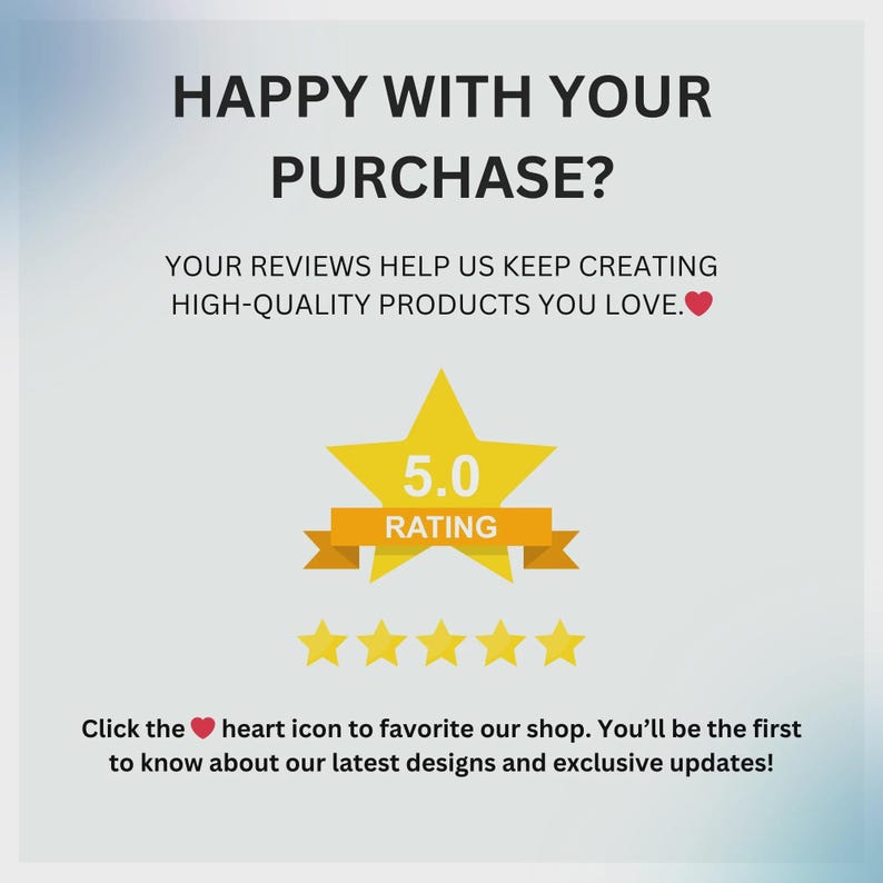 May include: Graphic with text: "HAPPY WITH YOUR PURCHASE?" and "YOUR REVIEWS HELP US KEEP CREATING HIGH-QUALITY PRODUCTS YOU LOVE." A yellow star with "5.0 RATING" and five gold stars. Text: "Click the heart icon to favorite our shop."