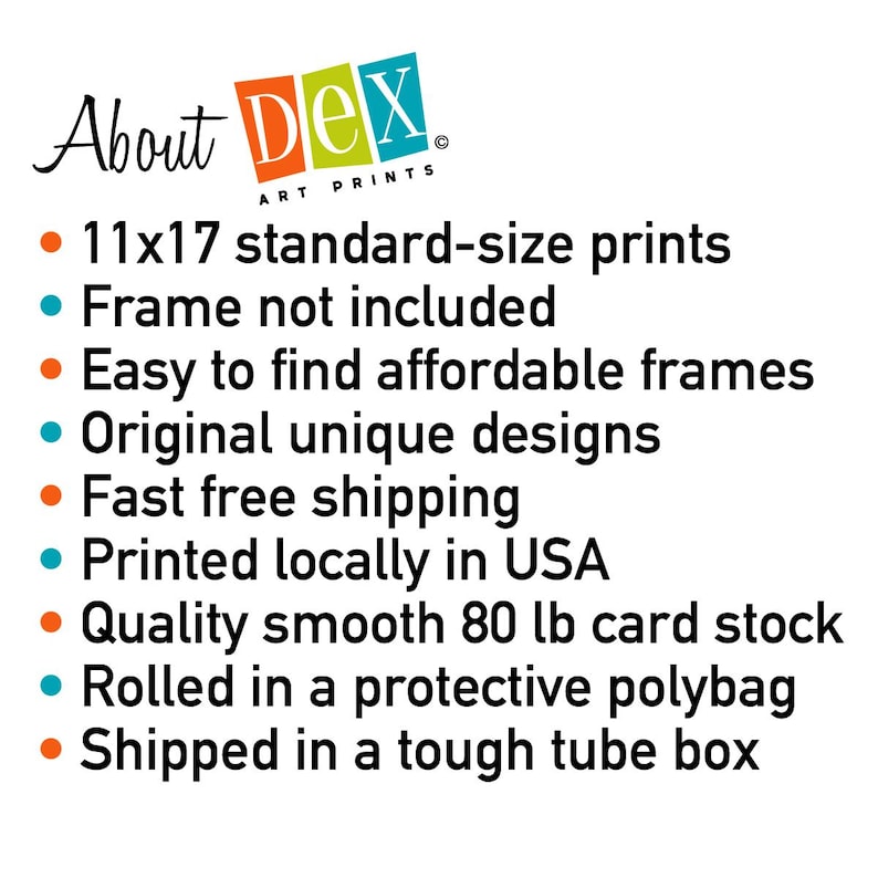 Op de afbeelding: Over Dex Art Prints: 11x17 standaardformaat prints, lijst niet inbegrepen, gemakkelijk te vinden betaalbare lijsten, originele unieke ontwerpen, snelle gratis verzending, gedrukt in de VS, hoogwaardig glad 80 lb karton, gerold in een beschermende polybag, verzonden in een stevige buis.