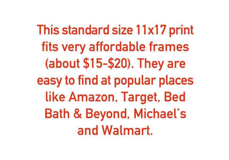 May include: Text in red font stating that a standard size 11x17 print fits very affordable frames (about $15-$20). They are easy to find at popular places like Amazon, Target, Bed Bath & Beyond, Michael's and Walmart.