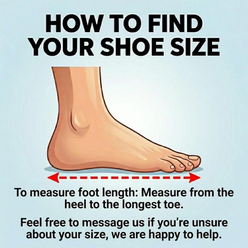 May include: An illustration showing how to measure foot length for shoe size. The text reads "HOW TO FIND YOUR SHOE SIZE". A foot is shown with a dashed line and arrows indicating the measurement from heel to toe. The text also says "Feel free to message us if you're unsure about your size, we are happy to help."