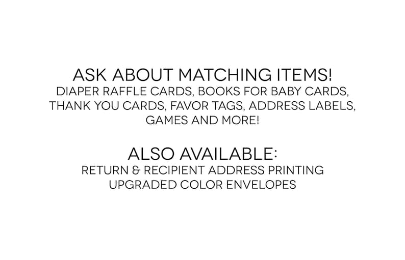 May include: Text on a white background that reads "ASK ABOUT MATCHING ITEMS! DIAPER RAFFLE CARDS, BOOKS FOR BABY CARDS, THANK YOU CARDS, FAVOR TAGS, ADDRESS LABELS, GAMES AND MORE! ALSO AVAILABLE: RETURN & RECIPIENT ADDRESS PRINTING UPGRADED COLOR ENVELOPES"