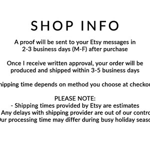 May include: Shop information text with the following details: A proof will be sent to your Etsy messages in 2-3 business days (M-F) after purchase. Once I receive written approval, your order will be produced and shipped within 3-5 business days. Shipping time depends on the method you choose at checkout. Please note: Shipping times provided by Etsy are estimates. Any delays with shipping provider are out of our control. Our processing time may differ during busy holiday seasons.
