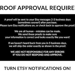 May include: Black and white text on a black background. The text reads "PROOF APPROVAL REQUIRED".  A proof will be sent to your Etsy messages 2-3 business days (sometimes sooner!) after purchase. Please turn Etsy notifications on, or check back to approve the proof. We are all human - mistakes can be made. We send these proofs to make sure your information is correct and looks exactly like you want! If we haven't heard back from you in 5 business days, we will ship the order exactly as shown in the proof. WE ARE NOT RESPONSIBLE FOR ANY ERRORS IF YOU DO NOT RESPOND AND APPROVE. TURN ETSY NOTIFICATIONS ON!"