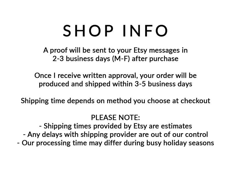 May include: Shop information text with the following details: A proof will be sent to your Etsy messages in 2-3 business days (M-F) after purchase. Once I receive written approval, your order will be produced and shipped within 3-5 business days. Shipping time depends on the method you choose at checkout. Please note: Shipping times provided by Etsy are estimates. Any delays with the shipping provider are out of our control. Our processing time may differ during busy holiday seasons.