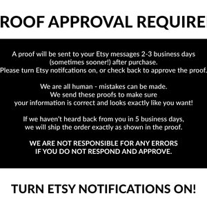 May include: Black and white text on a black background. The text reads "PROOF APPROVAL REQUIRED". A proof will be sent to your Etsy messages 2-3 business days (sometimes sooner!) after purchase. Please turn Etsy notifications on, or check back to approve the proof. We are all human - mistakes can be made. We send these proofs to make sure your information is correct and looks exactly as you want! If we haven't heard back from you in 5 business days, we will ship the order exactly as shown in the proof. WE ARE NOT RESPONSIBLE FOR ANY ERRORS IF YOU DO NOT RESPOND AND APPROVE. TURN ETSY NOTIFICATIONS ON!"