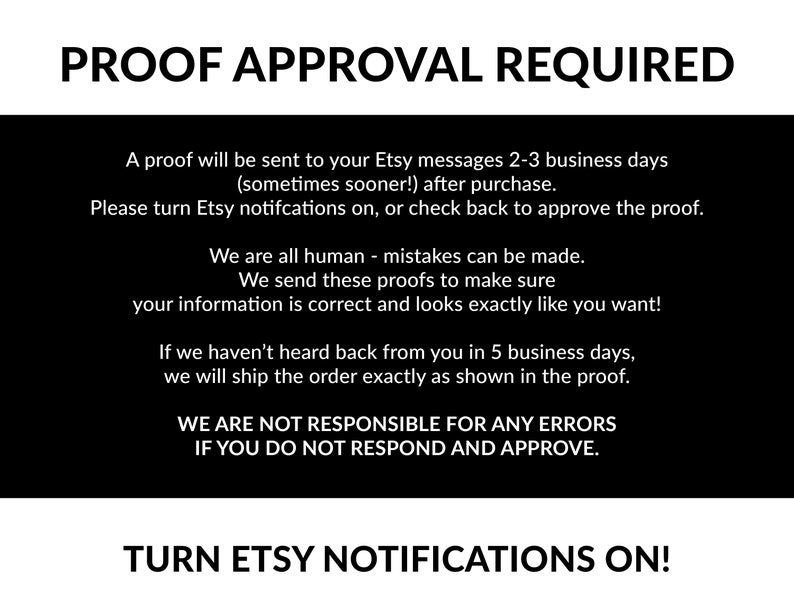 May include: Black and white text on a black background. The text reads "PROOF APPROVAL REQUIRED". A proof will be sent to your Etsy messages 2-3 business days (sometimes sooner!) after purchase. Please turn Etsy notifications on, or check back to approve the proof. We are all human - mistakes can be made. We send these proofs to make sure your information is correct and looks exactly as you want! If we haven't heard back from you in 5 business days, we will ship the order exactly as shown in the proof. WE ARE NOT RESPONSIBLE FOR ANY ERRORS IF YOU DO NOT RESPOND AND APPROVE. TURN ETSY NOTIFICATIONS ON!"