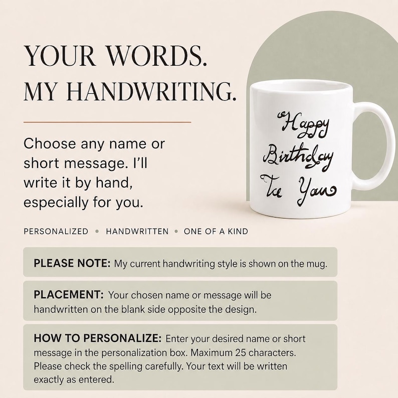 May include: A white ceramic mug featuring the black handwritten text Happy Birthday To You. The image includes text stating YOUR WORDS. MY HANDWRITING. Choose any name or short message. I will write it by hand, especially for you. PERSONALIZED HANDWRITTEN ONE OF A KIND.