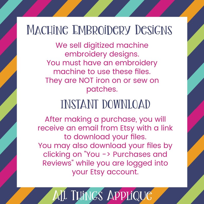 May include: A colorful striped background with a white rectangle containing text about machine embroidery designs. The text says "We sell digitized machine embroidery designs. You must have an embroidery machine to use these files. They are NOT iron on or sew on patches. INSTANT DOWNLOAD After making a purchase, you will receive an email from Etsy with a link to download your files. You may also download your files by clicking on "You -> Purchases and Reviews" while you are logged into your Etsy account. ALL THINGS APPLIQUE"