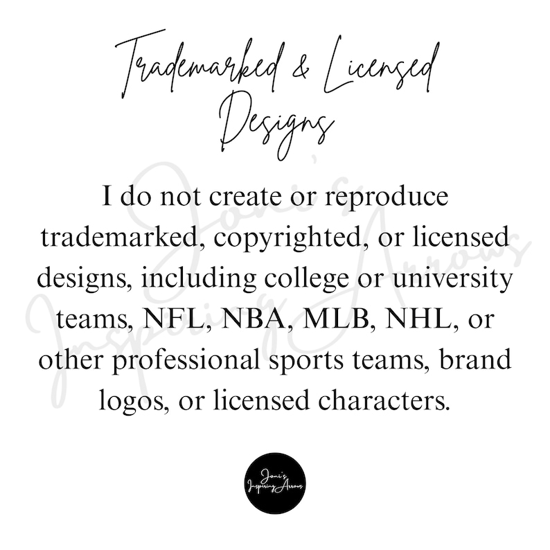 May include: A white informational sign with black text that reads: Trademarked & Licensed Designs. I do not create or reproduce trademarked, copyrighted, or licensed designs, including college or university teams, NFL, NBA, MLB, NHL, or other professional sports teams, brand logos, or licensed characters. A small black circular logo is at the bottom.