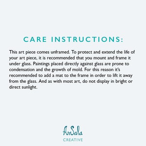 May include: Care instructions for artwork. Text reads: This art piece comes unframed. To protect and extend the life of your art piece, it is recommended that you mount and frame it under glass. Paintings placed directly against glass are prone to condensation and the growth of mold. For this reason it's recommended to add a mat to the frame in order to lift it away from the glass. And as with most art, do not display in bright or direct sunlight. AnSala CREATIVE