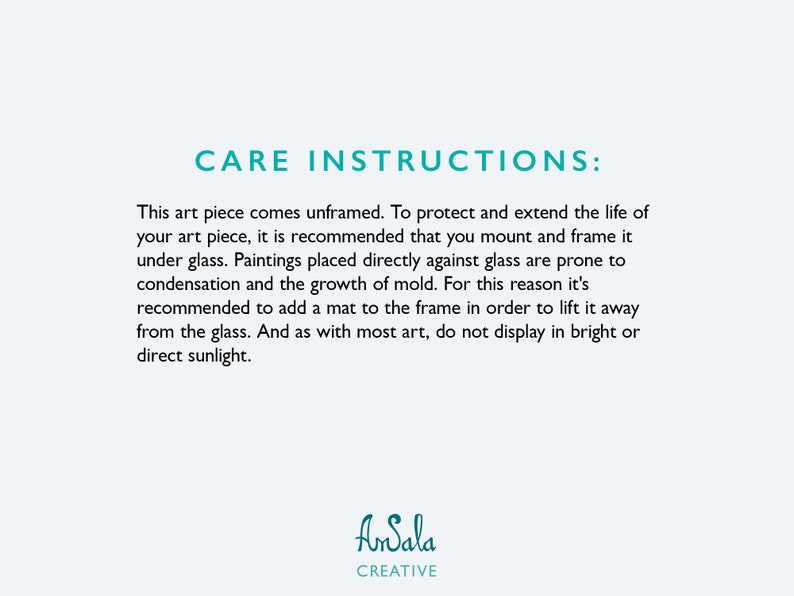 May include: Care instructions for artwork. Text reads: This art piece comes unframed. To protect and extend the life of your art piece, it is recommended that you mount and frame it under glass. Paintings placed directly against glass are prone to condensation and the growth of mold. For this reason it's recommended to add a mat to the frame in order to lift it away from the glass. And as with most art, do not display in bright or direct sunlight. AnSala CREATIVE