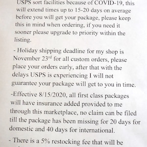 May include: A notice with information about shipping delays and restocking fees. The notice states that due to COVID-19, USPS is experiencing delays of 15-20 days. The holiday shipping deadline is November 23rd.  Effective August 15, 2020, all first class packages will have insurance added. There is a 5% restocking fee for returns and cancellations.