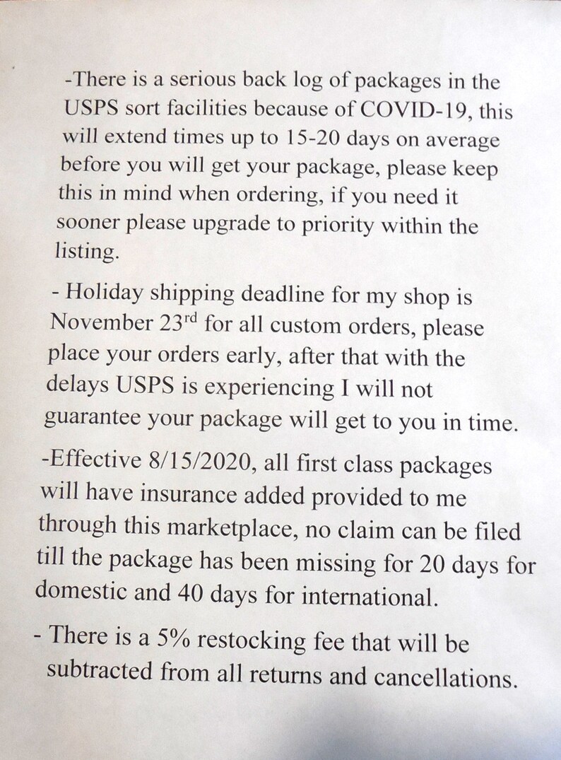 May include: A notice with information about shipping delays and restocking fees. The notice states that due to COVID-19, USPS is experiencing delays of 15-20 days. The holiday shipping deadline is November 23rd.  Effective August 15, 2020, all first class packages will have insurance added. There is a 5% restocking fee for returns and cancellations.