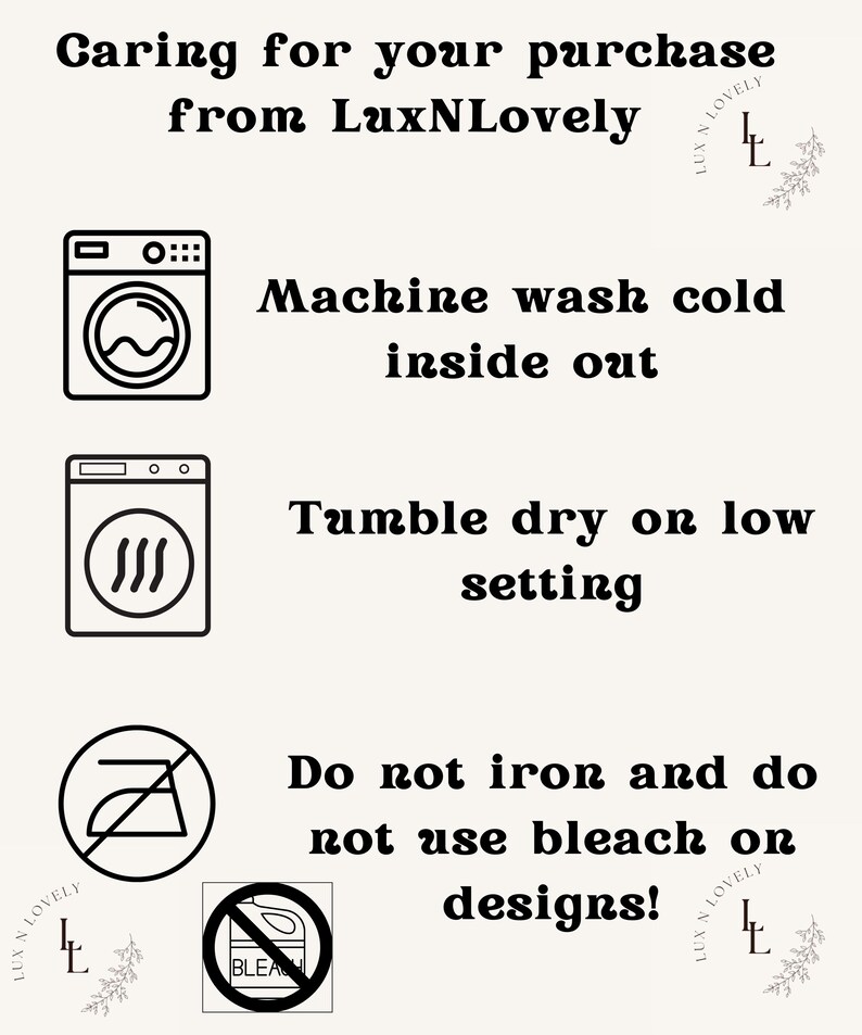 May include: A black and white illustration of washing machine, dryer, and iron with a red slash through it. The text reads "Caring for your purchase from LuxNLovely. Machine wash cold inside out. Tumble dry on low setting. Do not iron and do not use bleach on designs!"