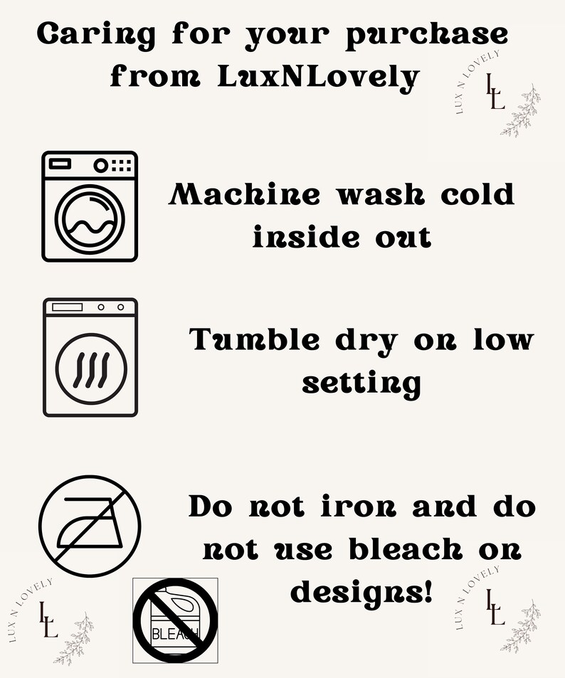 May include: Black and white icons with instructions for caring for a purchase from LuxNLovely. The icons show a washing machine, a dryer, an iron with a line through it, and a bleach bottle with a line through it. The text reads: Machine wash cold inside out, Tumble dry on low setting, Do not iron and do not use bleach on designs!