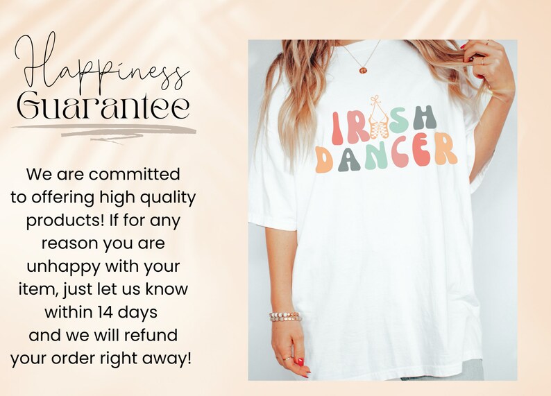 May include: White t-shirt with a colorful graphic that says "IRISH DANCER" in a retro font. The graphic includes a pair of Irish dancing shoes. The text "Happiness Guarantee" is written in black text on a white background. The text says "We are committed to offering high quality products! If for any reason you are unhappy with your item, just let us know within 14 days and we will refund your order right away!"