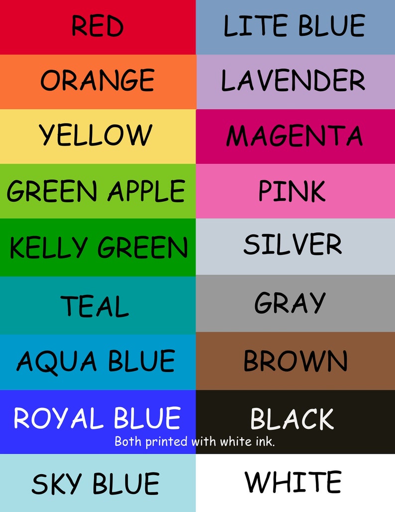 May include: A chart with a color spectrum of 12 colors, with the color name written in black text below each color swatch. The colors are red, orange, yellow, green apple, kelly green, teal, aqua blue, royal blue, sky blue, lite blue, lavender, magenta, pink, silver, gray, brown, black, and white. The text "Both printed with white ink." is below the black and white swatches.