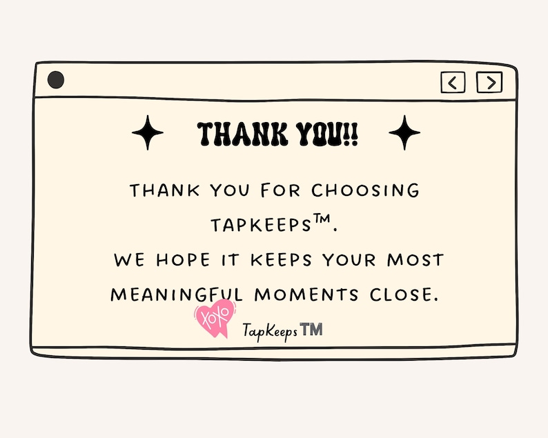 May include: A rectangular graphic card with a cream background resembling a computer window. It features black text reading THANK YOU!! THANK YOU FOR CHOOSING TAPKEEPS. WE HOPE IT KEEPS YOUR MOST MEANINGFUL MOMENTS CLOSE. Includes a pink heart icon with XOXO.