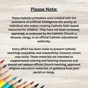 May include: A digital disclaimer text on a light wood background with colored pencils at the bottom. The text reads: Please Note: These Catholic printables were created with the assistance of artificial intelligence and by an individual who enjoys creating Catholic faith-based resources for children. They have not been reviewed, approved, or endorsed by the Catholic Church, a diocese, clergy, or an official Catholic educational authority. Every effort has been made to present Catholic teachings accurately and respectfully; however, errors may occur.