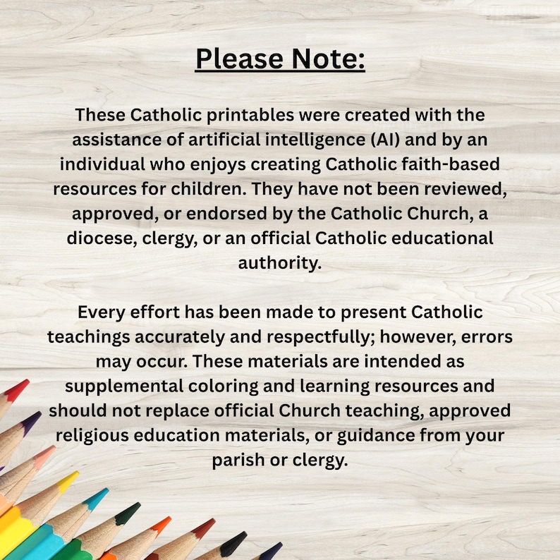 May include: A digital disclaimer text on a light wood background with colored pencils at the bottom. The text reads: Please Note: These Catholic printables were created with the assistance of artificial intelligence and by an individual who enjoys creating Catholic faith-based resources for children. They have not been reviewed, approved, or endorsed by the Catholic Church, a diocese, clergy, or an official Catholic educational authority. Every effort has been made to present Catholic teachings accurately and respectfully; however, errors may occur.