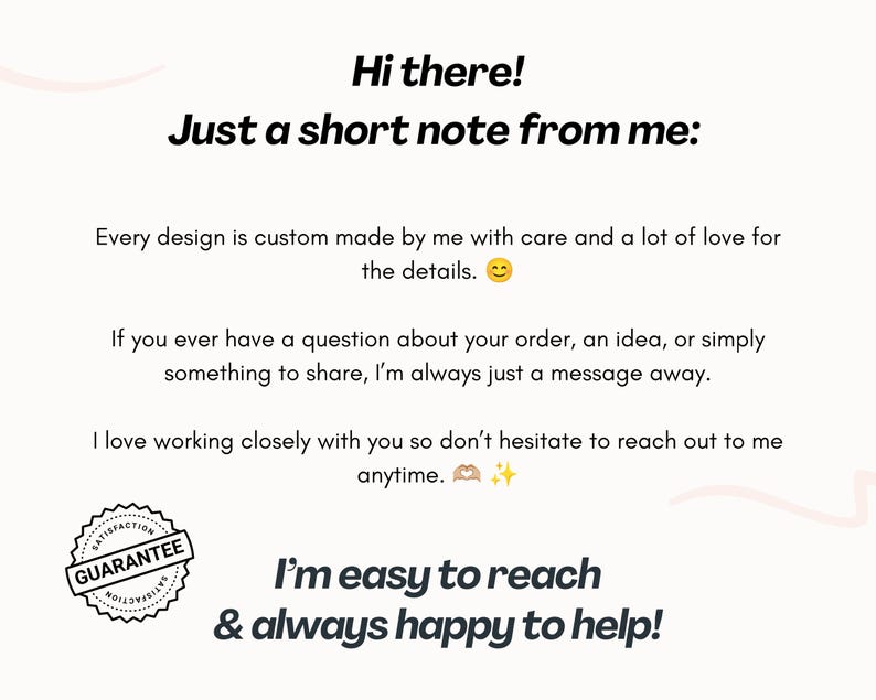May include: A white informational card with black text that reads: Hi there! Just a short note from me: Every design is custom made by me with care and a lot of love for the details. If you have a question, I am a message away. Satisfaction guarantee seal.