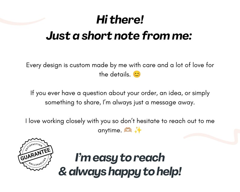 May include: A white informational card with black text that reads: Hi there! Just a short note from me: Every design is custom made by me with care and a lot of love for the details. If you have a question, I am a message away. Satisfaction guarantee seal.