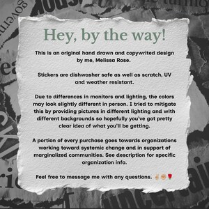 May include: A rectangular white paper note with torn, deckled edges featuring black printed text that reads: Hey, by the way! This is an original hand drawn and copywrited design by me, Melissa Rose. Stickers are dishwasher safe as well as scratch, UV and weather resistant. A portion of every purchase goes towards organizations working toward systemic change and in support of marginalized communities. Feel free to message me with any questions.
