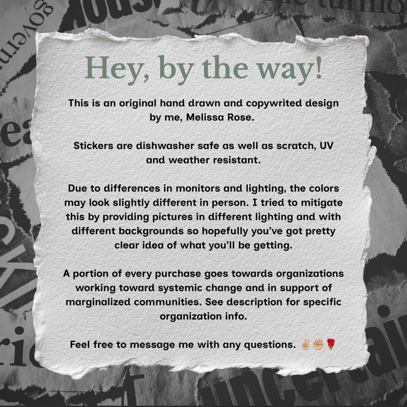 May include: A rectangular white paper note with torn, deckled edges featuring black printed text that reads: Hey, by the way! This is an original hand drawn and copywrited design by me, Melissa Rose. Stickers are dishwasher safe as well as scratch, UV and weather resistant. A portion of every purchase goes towards organizations working toward systemic change and in support of marginalized communities. Feel free to message me with any questions.