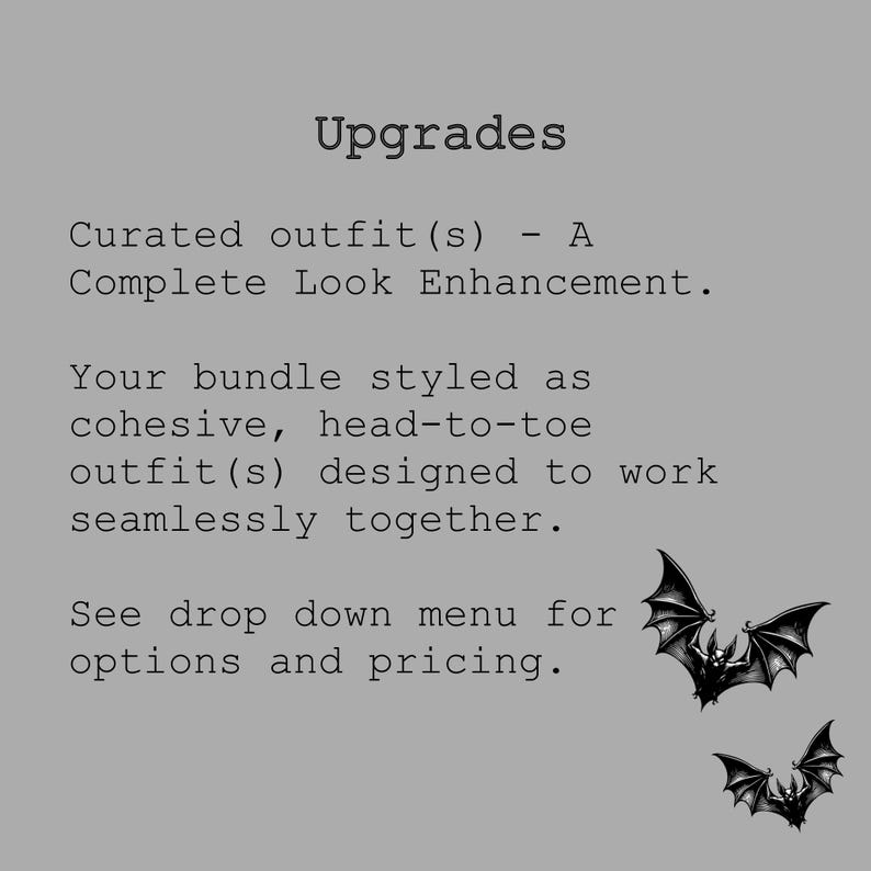 May include: A gray informational graphic featuring the black text: Upgrades, Curated outfit(s) - A Complete Look Enhancement. Your bundle styled as cohesive, head-to-toe outfit(s) designed to work seamlessly together. See drop down menu for options and pricing. Two black bat illustrations are positioned in the lower right corner.